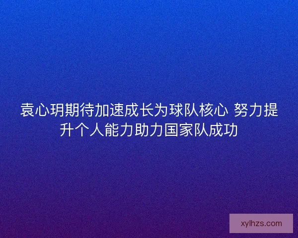 袁心玥期待加速成长为球队核心 努力提升个人能力助力国家队成功