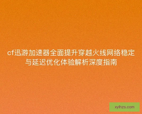 cf迅游加速器全面提升穿越火线网络稳定与延迟优化体验解析深度指南