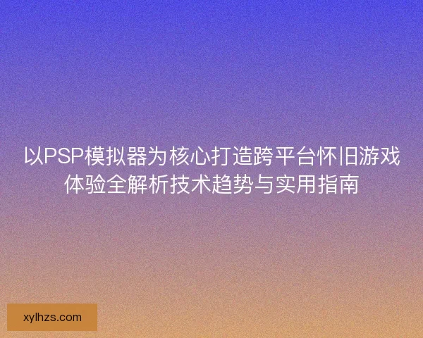 以PSP模拟器为核心打造跨平台怀旧游戏体验全解析技术趋势与实用指南