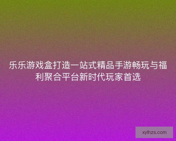 乐乐游戏盒打造一站式精品手游畅玩与福利聚合平台新时代玩家首选