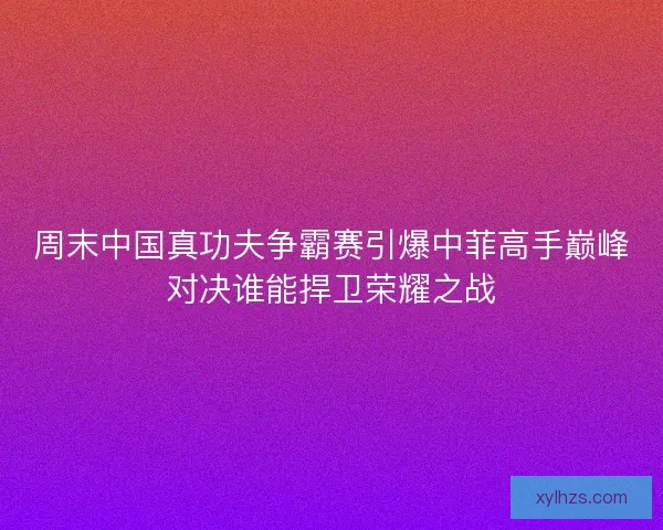 周末中国真功夫争霸赛引爆中菲高手巅峰对决谁能捍卫荣耀之战