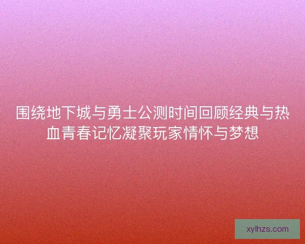 围绕地下城与勇士公测时间回顾经典与热血青春记忆凝聚玩家情怀与梦想