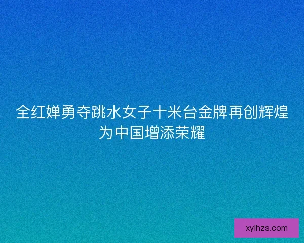 全红婵勇夺跳水女子十米台金牌再创辉煌为中国增添荣耀